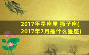 2017年星座屋 狮子座(2017年7月是什么星座)